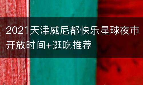 2021天津威尼都快乐星球夜市开放时间+逛吃推荐