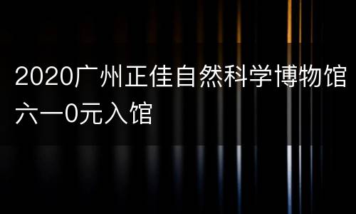 2020广州正佳自然科学博物馆六一0元入馆