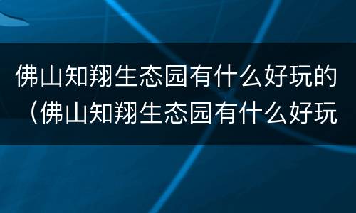 佛山知翔生态园有什么好玩的（佛山知翔生态园有什么好玩的地方）