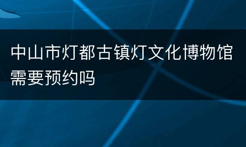 中山市灯都古镇灯文化博物馆需要预约吗