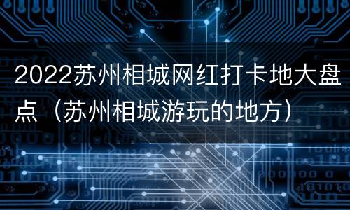2022苏州相城网红打卡地大盘点（苏州相城游玩的地方）
