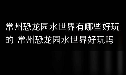 常州恐龙园水世界有哪些好玩的 常州恐龙园水世界好玩吗