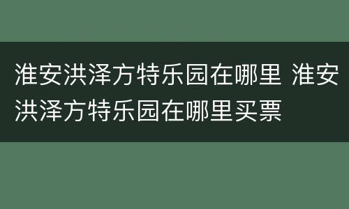 淮安洪泽方特乐园在哪里 淮安洪泽方特乐园在哪里买票