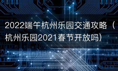 2022端午杭州乐园交通攻略（杭州乐园2021春节开放吗）