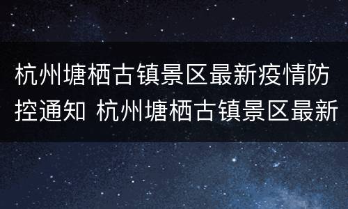 杭州塘栖古镇景区最新疫情防控通知 杭州塘栖古镇景区最新疫情防控通知电话