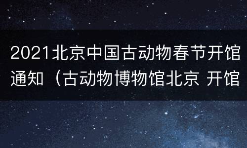 2021北京中国古动物春节开馆通知（古动物博物馆北京 开馆时间）