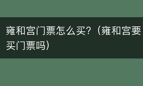 雍和宫门票怎么买?（雍和宫要买门票吗）