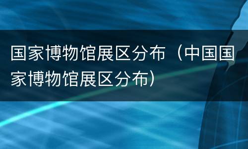 国家博物馆展区分布（中国国家博物馆展区分布）