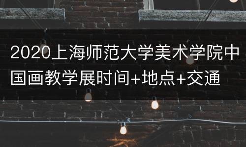2020上海师范大学美术学院中国画教学展时间+地点+交通
