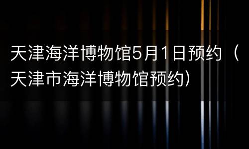 天津海洋博物馆5月1日预约（天津市海洋博物馆预约）