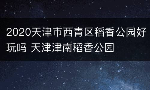 2020天津市西青区稻香公园好玩吗 天津津南稻香公园