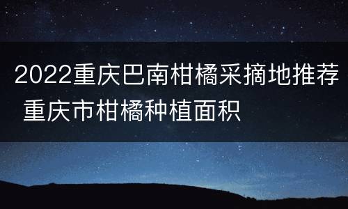 2022重庆巴南柑橘采摘地推荐 重庆市柑橘种植面积