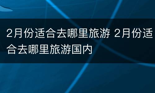 2月份适合去哪里旅游 2月份适合去哪里旅游国内