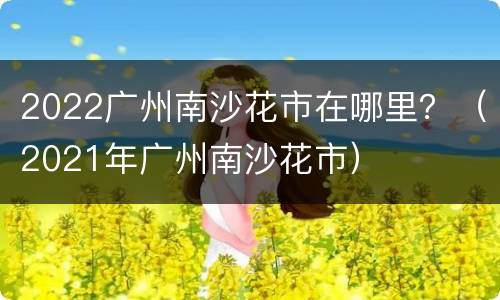 2022广州南沙花市在哪里？（2021年广州南沙花市）