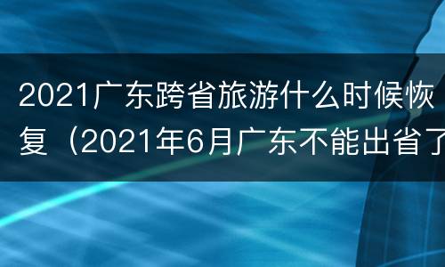 2021广东跨省旅游什么时候恢复（2021年6月广东不能出省了吗）