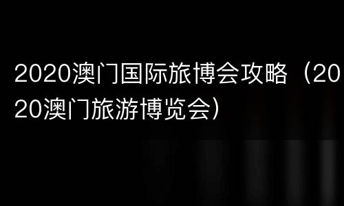 2020澳门国际旅博会攻略（2020澳门旅游博览会）