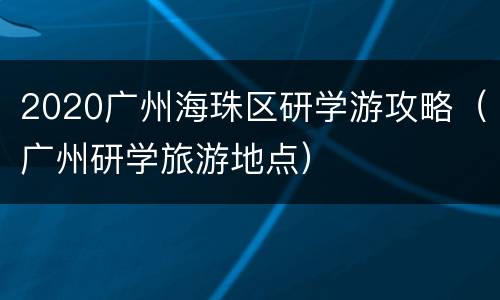 2020广州海珠区研学游攻略（广州研学旅游地点）