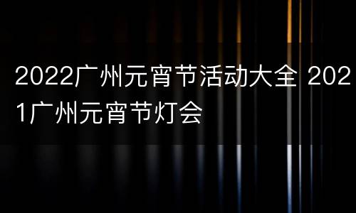 2022广州元宵节活动大全 2021广州元宵节灯会