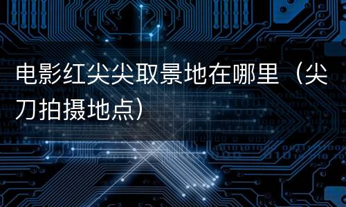 电影红尖尖取景地在哪里（尖刀拍摄地点）