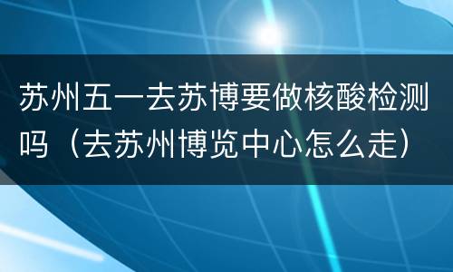 苏州五一去苏博要做核酸检测吗（去苏州博览中心怎么走）