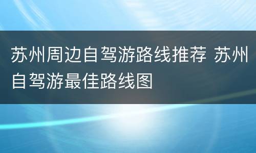 苏州周边自驾游路线推荐 苏州自驾游最佳路线图