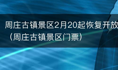 周庄古镇景区2月20起恢复开放（周庄古镇景区门票）