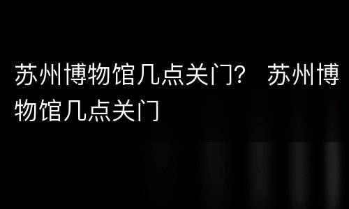苏州博物馆几点关门？ 苏州博物馆几点关门