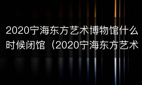 2020宁海东方艺术博物馆什么时候闭馆（2020宁海东方艺术博物馆什么时候闭馆的）