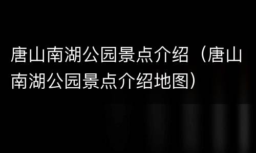 唐山南湖公园景点介绍（唐山南湖公园景点介绍地图）