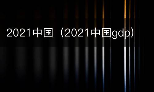 2021中国（2021中国gdp）