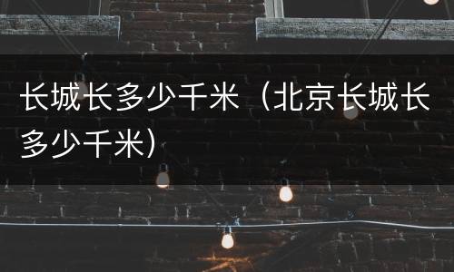 长城长多少千米（北京长城长多少千米）