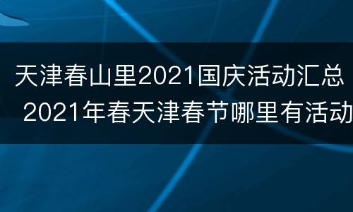 天津春山里2021国庆活动汇总 2021年春天津春节哪里有活动