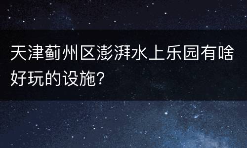 天津蓟州区澎湃水上乐园有啥好玩的设施？