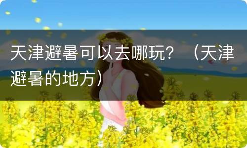天津避暑可以去哪玩？（天津避暑的地方）