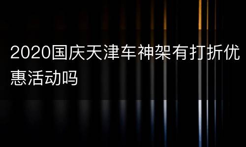 2020国庆天津车神架有打折优惠活动吗