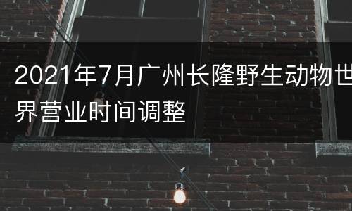 2021年7月广州长隆野生动物世界营业时间调整