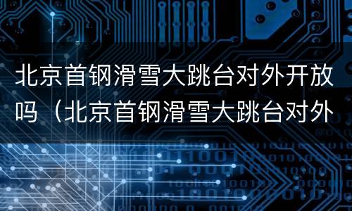北京首钢滑雪大跳台对外开放吗（北京首钢滑雪大跳台对外开放吗现在）