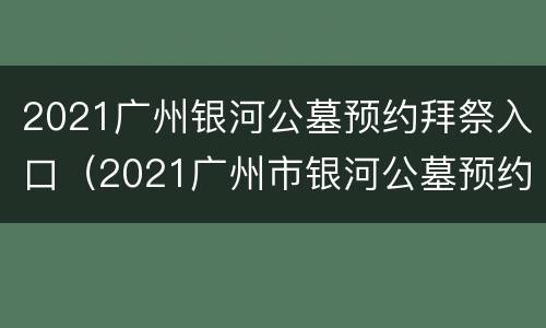 2021广州银河公墓预约拜祭入口（2021广州市银河公墓预约拜祭）