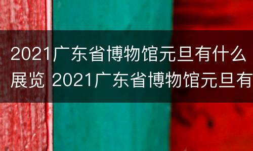 2021广东省博物馆元旦有什么展览 2021广东省博物馆元旦有什么展览活动