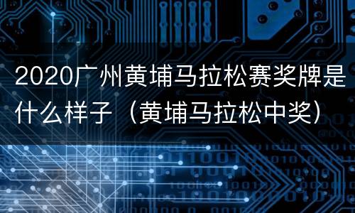 2020广州黄埔马拉松赛奖牌是什么样子（黄埔马拉松中奖）
