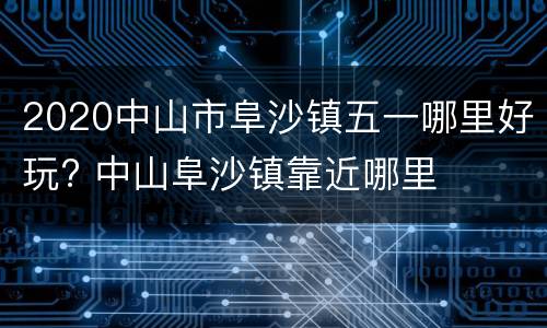 2020中山市阜沙镇五一哪里好玩? 中山阜沙镇靠近哪里