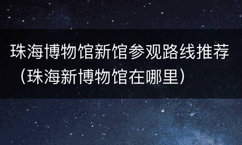 珠海博物馆新馆参观路线推荐（珠海新博物馆在哪里）