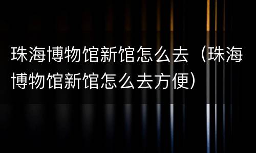 珠海博物馆新馆怎么去（珠海博物馆新馆怎么去方便）