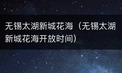 无锡太湖新城花海（无锡太湖新城花海开放时间）