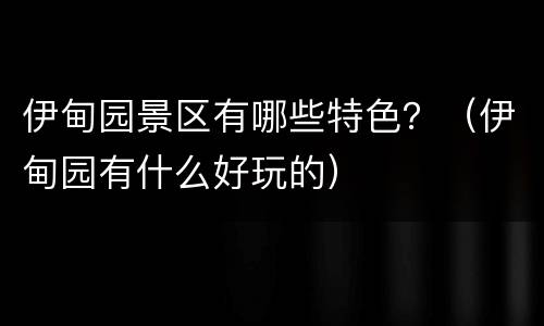 伊甸园景区有哪些特色？（伊甸园有什么好玩的）