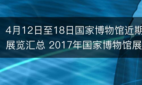 4月12日至18日国家博物馆近期展览汇总 2017年国家博物馆展览