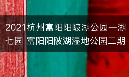 2021杭州富阳阳陂湖公园一湖七园 富阳阳陂湖湿地公园二期工程