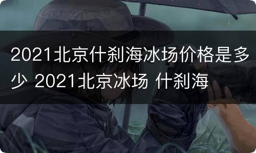 2021北京什刹海冰场价格是多少 2021北京冰场 什刹海