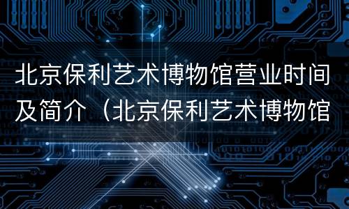 北京保利艺术博物馆营业时间及简介（北京保利艺术博物馆营业时间及简介表）