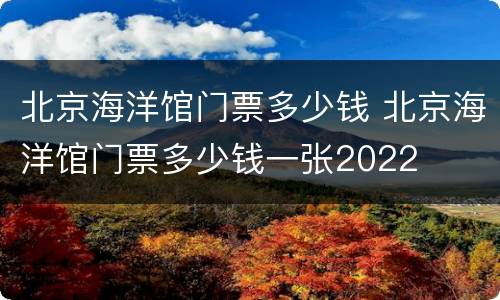 北京海洋馆门票多少钱 北京海洋馆门票多少钱一张2022